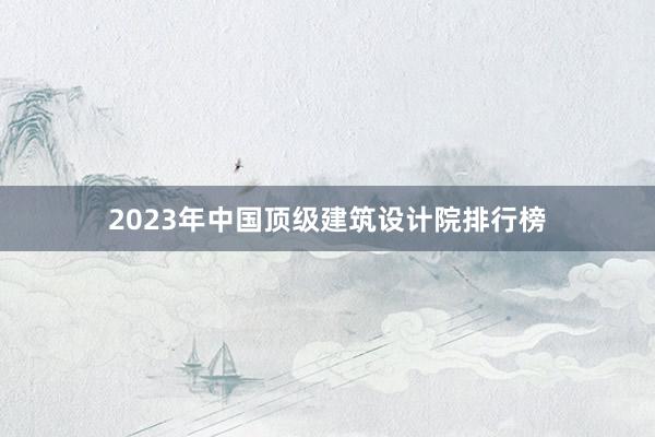 2023年中国顶级建筑设计院排行榜